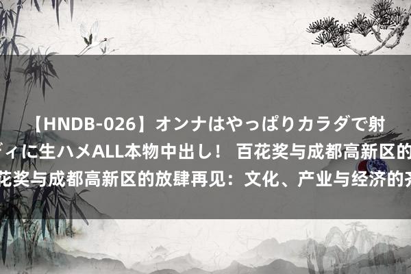 【HNDB-026】オンナはやっぱりカラダで射精する 厳選美巨乳ボディに生ハメALL本物中出し！ 百花奖与成都高新区的放肆再见：文化、产业与经济的齐备颐养