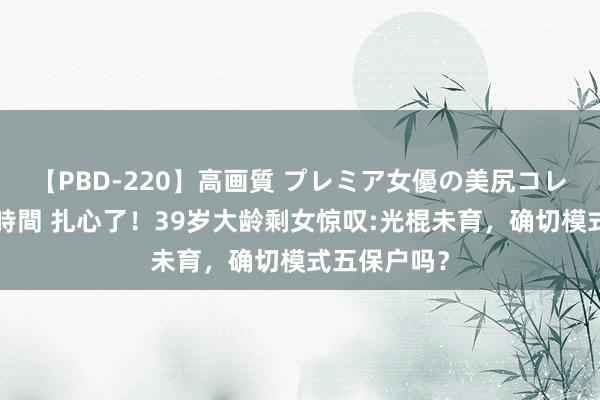 【PBD-220】高画質 プレミア女優の美尻コレクション8時間 扎心了！39岁大龄剩女惊叹:光棍未育，确切模式五保户吗？