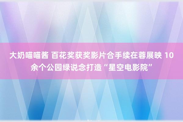 大奶喵喵酱 百花奖获奖影片合手续在蓉展映 10余个公园绿说念打造“星空电影院”