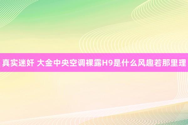 真实迷奸 大金中央空调裸露H9是什么风趣若那里理