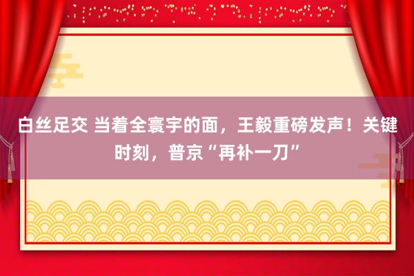 白丝足交 当着全寰宇的面，王毅重磅发声！关键时刻，普京“再补一刀”