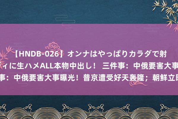 【HNDB-026】オンナはやっぱりカラダで射精する 厳選美巨乳ボディに生ハメALL本物中出し！ 三件事：中俄要害大事曝光！普京遭受好天轰隆；朝鲜立即开赴点了