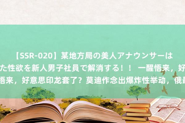 【SSR-020】某地方局の美人アナウンサーは忙し過ぎて溜まりまくった性欲を新人男子社員で解消する！！ 一醒悟来，好意思印龙套了？莫迪作念出爆炸性举动，俄最期待的一幕发生