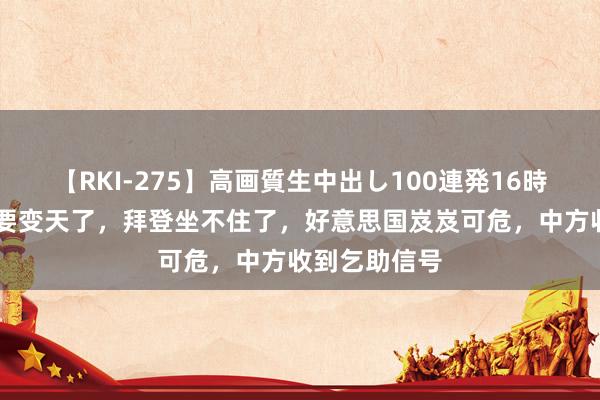 【RKI-275】高画質生中出し100連発16時間 好意思国要变天了，拜登坐不住了，好意思国岌岌可危，中方收到乞助信号