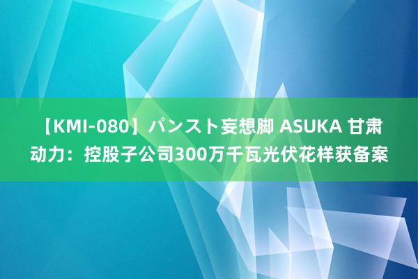 【KMI-080】パンスト妄想脚 ASUKA 甘肃动力：控股子公司300万千瓦光伏花样获备案