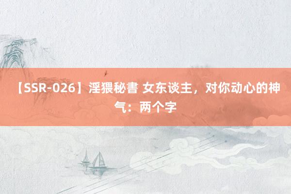 【SSR-026】淫猥秘書 女东谈主，对你动心的神气：两个字