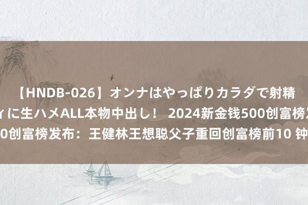 【HNDB-026】オンナはやっぱりカラダで射精する 厳選美巨乳ボディに生ハメALL本物中出し！ 2024新金钱500创富榜发布：王健林王想聪父子重回创富榜前10 钟睒睒第四次登顶