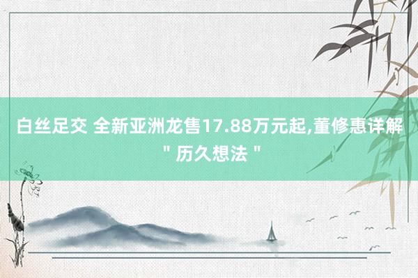 白丝足交 全新亚洲龙售17.88万元起，董修惠详解＂历久想法＂