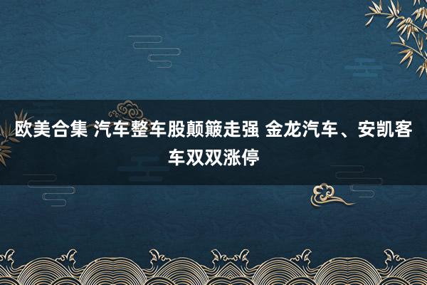 欧美合集 汽车整车股颠簸走强 金龙汽车、安凯客车双双涨停