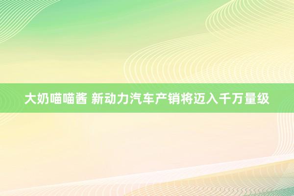 大奶喵喵酱 新动力汽车产销将迈入千万量级