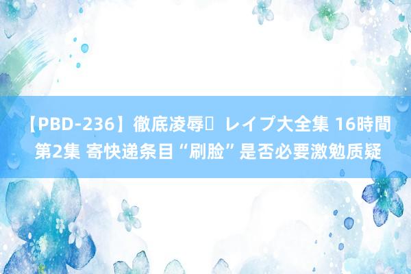 【PBD-236】徹底凌辱・レイプ大全集 16時間 第2集 寄快递条目“刷脸”是否必要激勉质疑