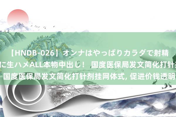 【HNDB-026】オンナはやっぱりカラダで射精する 厳選美巨乳ボディに生ハメALL本物中出し！ 国度医保局发文简化打针剂挂网体式， 促进价钱透明