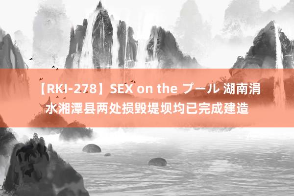 【RKI-278】SEX on the プール 湖南涓水湘潭县两处损毁堤坝均已完成建造