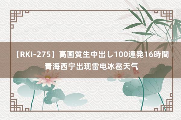 【RKI-275】高画質生中出し100連発16時間 青海西宁出现雷电冰雹天气