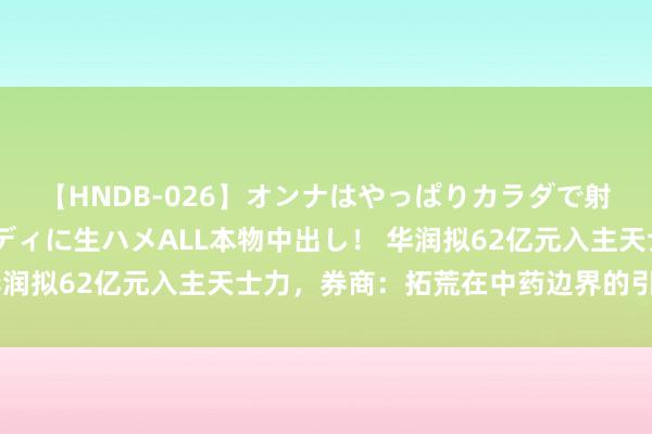 【HNDB-026】オンナはやっぱりカラダで射精する 厳選美巨乳ボディに生ハメALL本物中出し！ 华润拟62亿元入主天士力，券商：拓荒在中药边界的引颈上风