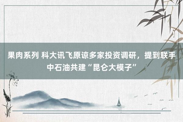 果肉系列 科大讯飞原谅多家投资调研，提到联手中石油共建“昆仑大模子”