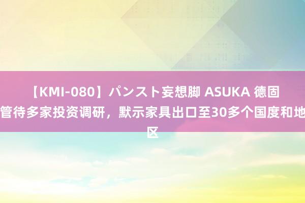 【KMI-080】パンスト妄想脚 ASUKA 德固特管待多家投资调研，默示家具出口至30多个国度和地区