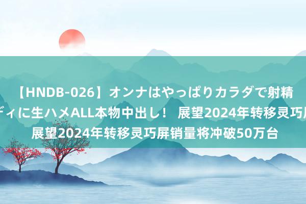 【HNDB-026】オンナはやっぱりカラダで射精する 厳選美巨乳ボディに生ハメALL本物中出し！ 展望2024年转移灵巧屏销量将冲破50万台