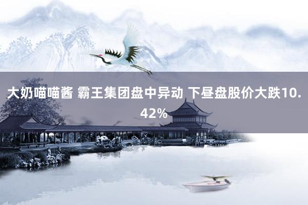 大奶喵喵酱 霸王集团盘中异动 下昼盘股价大跌10.42%