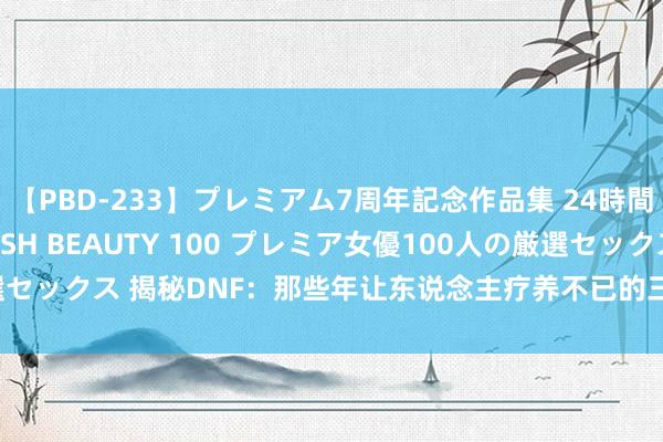 【PBD-233】プレミアム7周年記念作品集 24時間 PREMIUM STYLISH BEAUTY 100 プレミア女優100人の厳選セックス 揭秘DNF：那些年让东说念主疗养不已的三大稀有名称，你集都了吗？