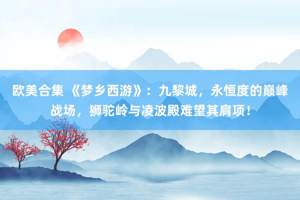 欧美合集 《梦乡西游》：九黎城，永恒度的巅峰战场，狮驼岭与凌波殿难望其肩项！