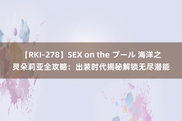 【RKI-278】SEX on the プール 海洋之灵朵莉亚全攻略：出装时代揭秘解锁无尽潜能