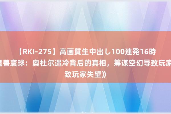 【RKI-275】高画質生中出し100連発16時間 《魔兽寰球：奥杜尔遇冷背后的真相，筹谋空幻导致玩家失望》