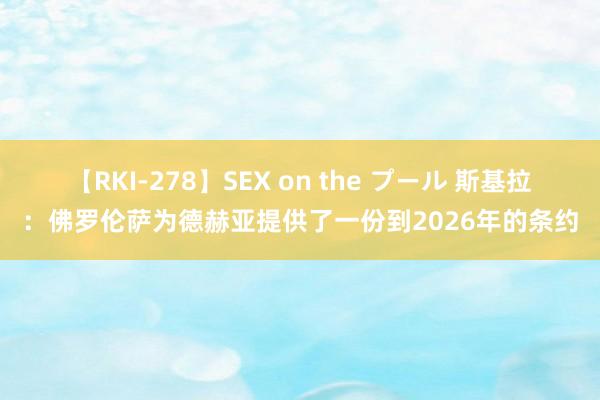 【RKI-278】SEX on the プール 斯基拉：佛罗伦萨为德赫亚提供了一份到2026年的条约