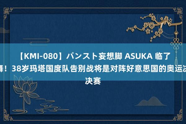 【KMI-080】パンスト妄想脚 ASUKA 临了一舞！38岁玛塔国度队告别战将是对阵好意思国的奥运决赛