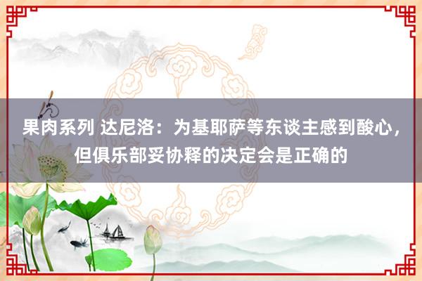 果肉系列 达尼洛：为基耶萨等东谈主感到酸心，但俱乐部妥协释的决定会是正确的