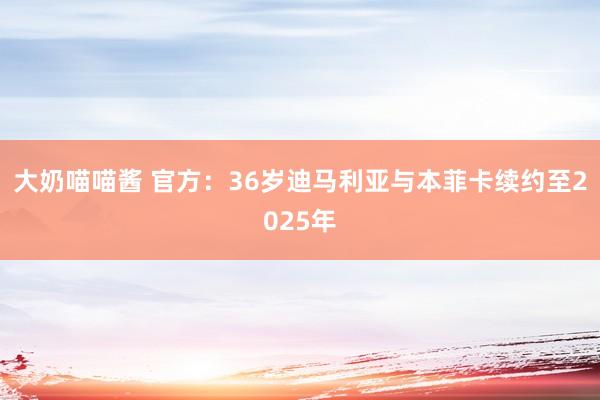 大奶喵喵酱 官方：36岁迪马利亚与本菲卡续约至2025年