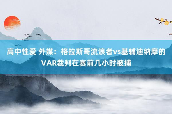 高中性爱 外媒：格拉斯哥流浪者vs基辅迪纳摩的VAR裁判在赛前几小时被捕