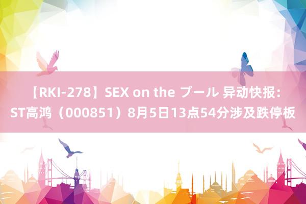 【RKI-278】SEX on the プール 异动快报：ST高鸿（000851）8月5日13点54分涉及跌停板