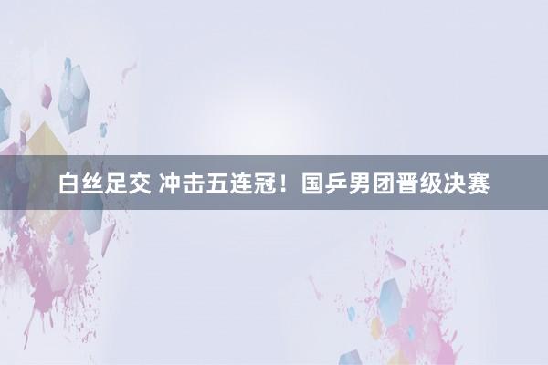 白丝足交 冲击五连冠！国乒男团晋级决赛