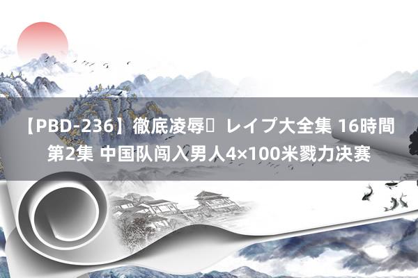 【PBD-236】徹底凌辱・レイプ大全集 16時間 第2集 中国队闯入男人4×100米戮力决赛