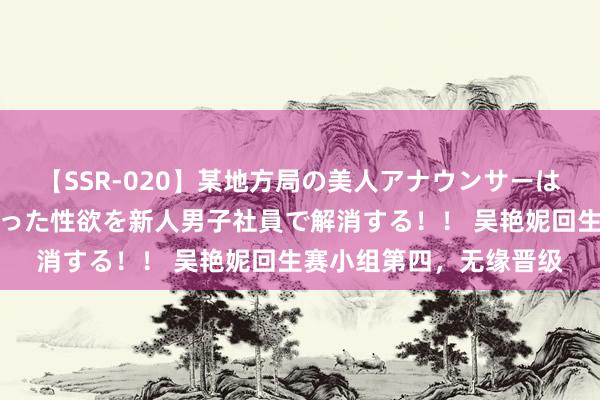 【SSR-020】某地方局の美人アナウンサーは忙し過ぎて溜まりまくった性欲を新人男子社員で解消する！！ 吴艳妮回生赛小组第四，无缘晋级