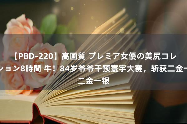 【PBD-220】高画質 プレミア女優の美尻コレクション8時間 牛！84岁爷爷干预寰宇大赛，斩获二金一银