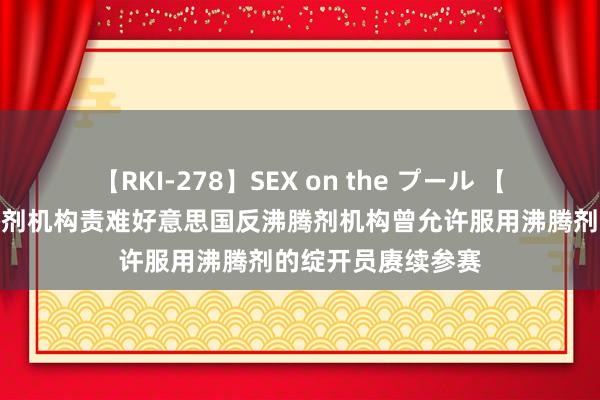 【RKI-278】SEX on the プール 【透视】全国反沸腾剂机构责难好意思国反沸腾剂机构曾允许服用沸腾剂的绽开员赓续参赛