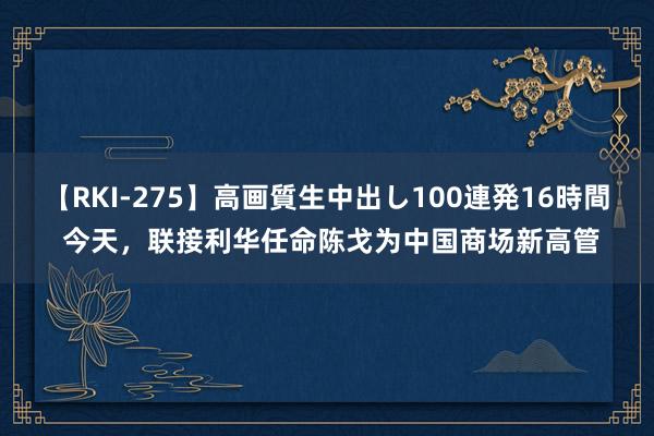 【RKI-275】高画質生中出し100連発16時間 今天，联接利华任命陈戈为中国商场新高管