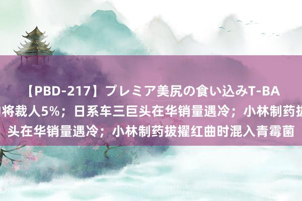 【PBD-217】プレミア美尻の食い込みT-BACK！8時間BEST 得物将裁人5%；日系车三巨头在华销量遇冷；小林制药拔擢红曲时混入青霉菌