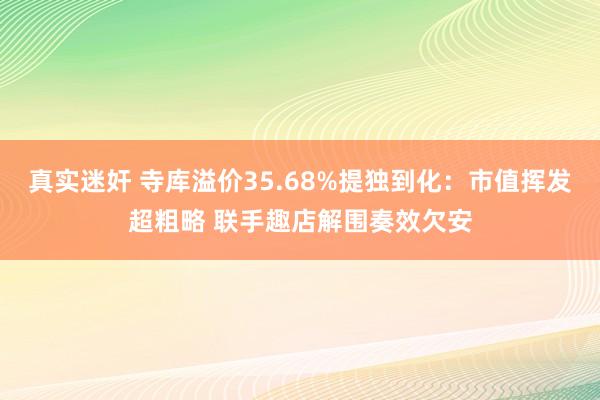 真实迷奸 寺库溢价35.68%提独到化：市值挥发超粗略 联手趣店解围奏效欠安