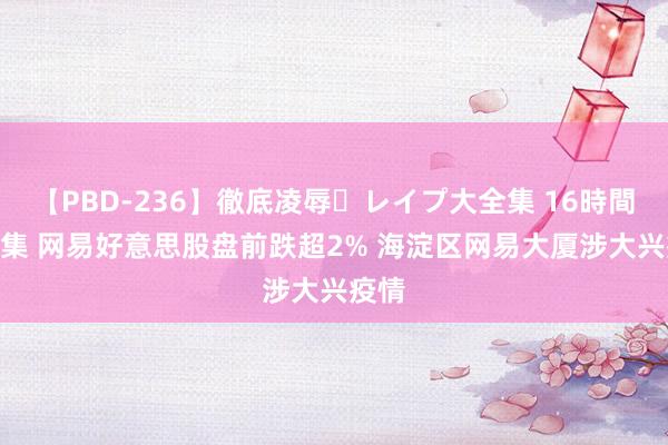 【PBD-236】徹底凌辱・レイプ大全集 16時間 第2集 网易好意思股盘前跌超2% 海淀区网易大厦涉大兴疫情