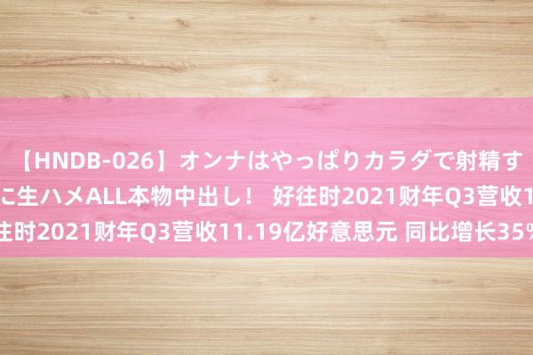 【HNDB-026】オンナはやっぱりカラダで射精する 厳選美巨乳ボディに生ハメALL本物中出し！ 好往时2021财年Q3营收11.19亿好意思元 同比增长35%