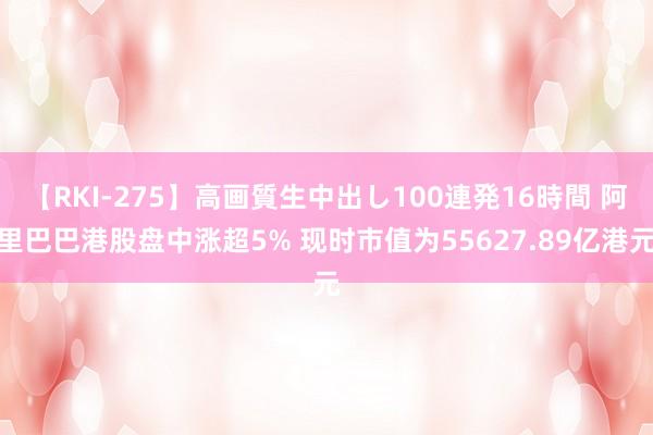 【RKI-275】高画質生中出し100連発16時間 阿里巴巴港股盘中涨超5% 现时市值为55627.89亿港元