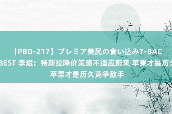 【PBD-217】プレミア美尻の食い込みT-BACK！8時間BEST 李斌：特斯拉降价策略不适应蔚来 苹果才是历久竞争敌手