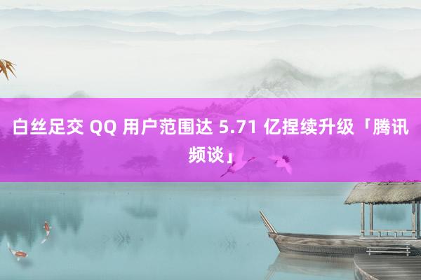 白丝足交 QQ 用户范围达 5.71 亿捏续升级「腾讯频谈」