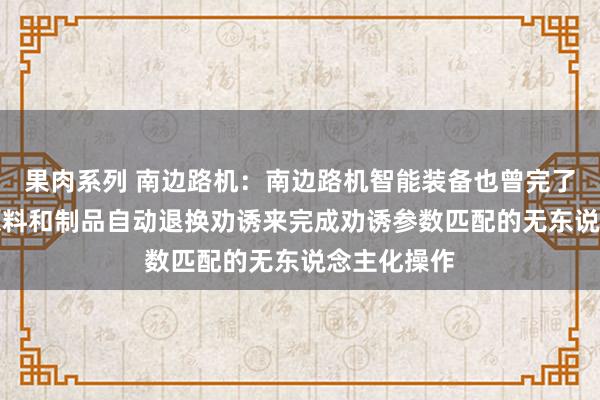 果肉系列 南边路机：南边路机智能装备也曾完了了AI识别原料和制品自动退换劝诱来完成劝诱参数匹配的无东说念主化操作