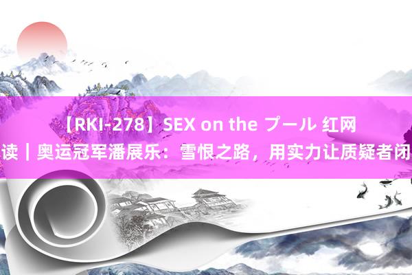 【RKI-278】SEX on the プール 红网夜读｜奥运冠军潘展乐：雪恨之路，用实力让质疑者闭嘴