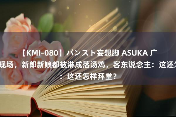 【KMI-080】パンスト妄想脚 ASUKA 广西一婚典现场，新郎新娘都被淋成落汤鸡，客东说念主：这还怎样拜堂？