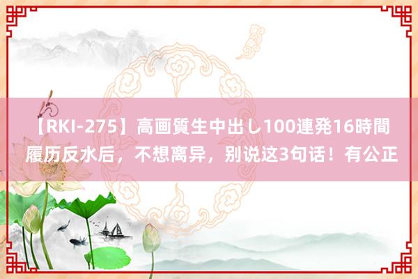 【RKI-275】高画質生中出し100連発16時間 履历反水后，不想离异，别说这3句话！有公正